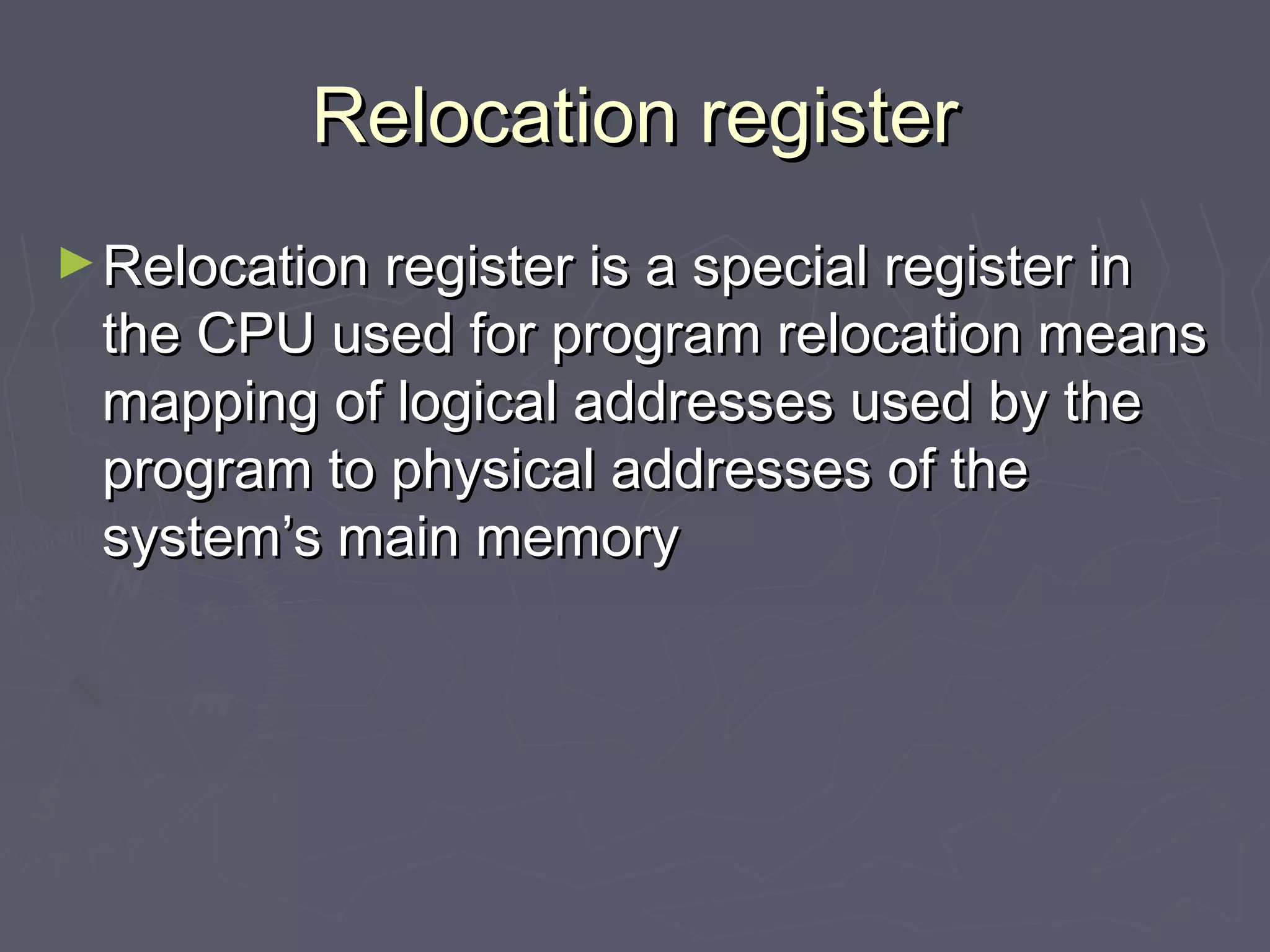 Relocation register
► Relocation register is a special register in
  the CPU used for program relocation means
  mapping of logical addresses used by the
  program to physical addresses of the
  system’s main memory
 