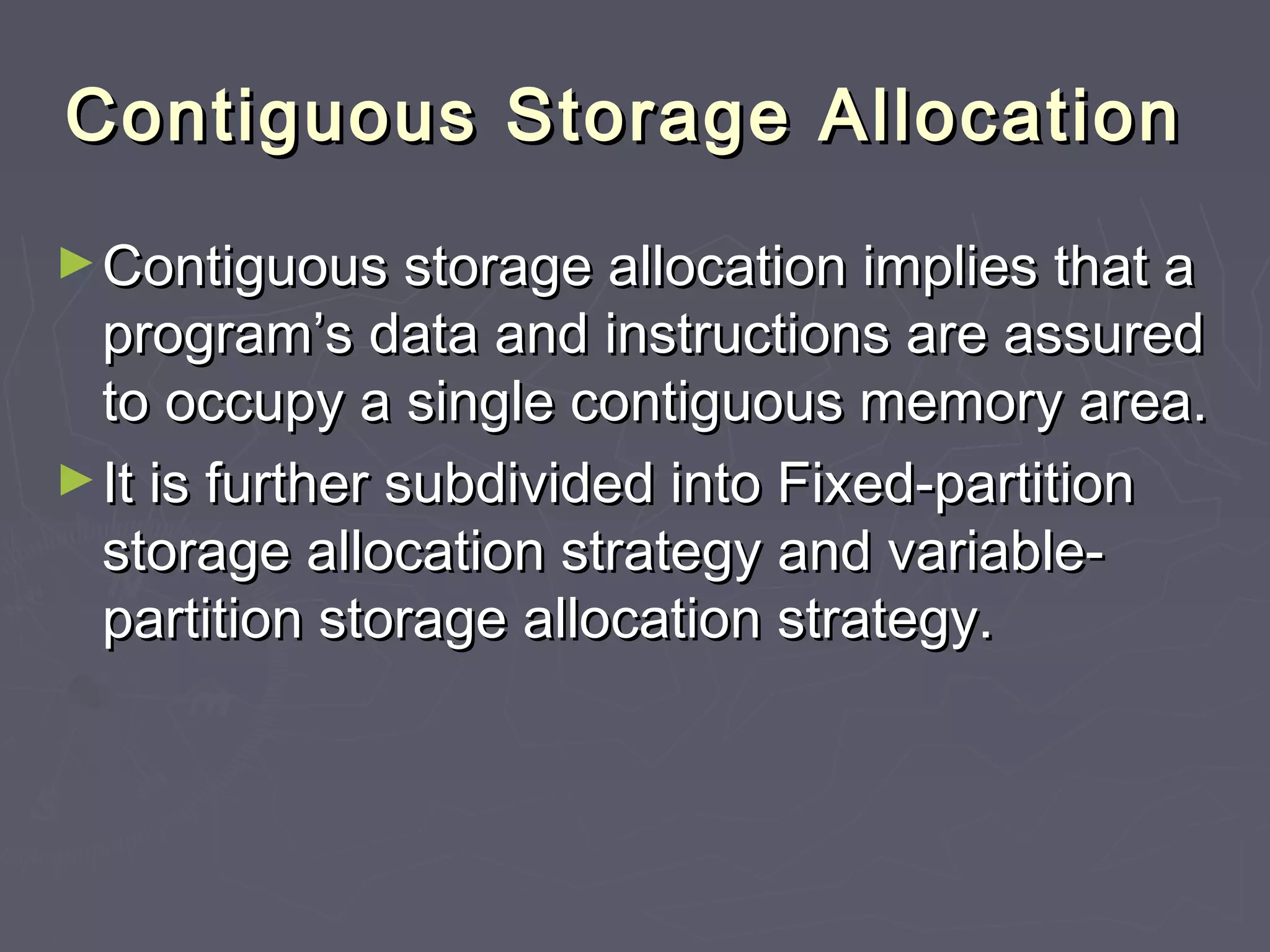Contiguous Storage Allocation
► Contiguous storage allocation implies that a
  program’s data and instructions are assured
  to occupy a single contiguous memory area.
► It is further subdivided into Fixed-partition
  storage allocation strategy and variable-
  partition storage allocation strategy.
 