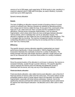 memory of up to 256 pages, each page being 1K 36-bit words in size, resulting in a
maximum segment size of 1MiB (with 9-bit bytes, as used in Multics). A process
could have up to 4046 segments.
Dynamic memory allocation
Details
The task of fulfilling an allocation request consists of locating a block of unused
memory of sufficient size. Memory requests are satisfied by allocating portions
from a large pool of memory called the heap. At any given time, some parts of the
heap are in use, while some are "free" (unused) and thus available for future
allocations. Several issues complicate implementation, such as external
fragmentation, which arises when there are many small gaps between allocated
memory blocks, which invalidates their use for an allocation request. The
allocator's metadata can also inflate the size of (individually) small allocations. This
is managed often by chunking. The memory management system must track
outstanding allocations to ensure that they do not overlap and that no memory is
ever "lost" as a memory leak.
Efficiency
The specific dynamic memory allocation algorithm implemented can impact
performance significantly. A study conducted in 1994 by Digital Equipment
Corporation illustrates the overheads involved for a variety of allocators. The
lowest average instruction path length required to allocate a single memory slot
was 52 (as measured with an instruction level profiler on a variety of software).
Implementations
Since the precise location of the allocation is not known in advance, the memory is
accessed indirectly, usually through a pointer reference. The specific algorithm
used to organize the memory area and allocate and deallocate chunks is
interlinked with the kernel, and may use any of the following methods:
Fixed-size-blocks allocation
Fixed-size-blocks allocation, also called memory pool allocation, uses a free list of
fixed-size blocks of memory (often all of the same size). This works well for simple
embedded systems where no large objects need to be allocated, but suffers from
fragmentation, especially with long memory addresses. However, due to the
significantly reduced overhead this method can substantially improve performance
for objects that need frequent allocation / de-allocation and is often used in video
games.
 