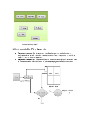 Address generated by CPU is divided into
 Segment number (s) -- segment number is used as an index into a
segment table which contains base address of each segment in physical
memory and a limit of segment.
 Segment offset (o) -- segment offset is first checked against limit and then
is combined with base address to define the physical memory address.
 