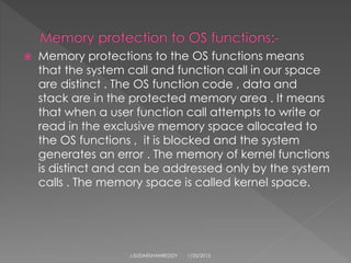  Memory protections to the OS functions means
that the system call and function call in our space
are distinct . The OS function code , data and
stack are in the protected memory area . It means
that when a user function call attempts to write or
read in the exclusive memory space allocated to
the OS functions , it is blocked and the system
generates an error . The memory of kernel functions
is distinct and can be addressed only by the system
calls . The memory space is called kernel space.
1/25/2015J.SUDARSHANREDDY
 