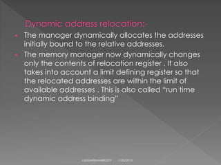  The manager dynamically allocates the addresses
initially bound to the relative addresses.
 The memory manager now dynamically changes
only the contents of relocation register . It also
takes into account a limit defining register so that
the relocated addresses are within the limit of
available addresses . This is also called “run time
dynamic address binding”
1/25/2015J.SUDARSHANREDDY
 