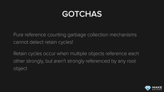GOTCHAS
Pure reference counting garbage collection mechanisms
cannot detect retain cycles!
Retain cycles occur when multiple objects reference each
other strongly, but aren’t strongly referenced by any root
object
 