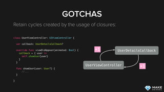 GOTCHAS
Retain cycles created by the usage of closures: 
class UserViewController: UIViewController {
var callback: UserDetailsCallback?
override func viewDidAppear(animated: Bool) {
callback = { user in
self.showUser(user)
}
}
func showUser(user: User?) {
//...
}
}
UserViewController
UserDetailsCallback+1
+1
 