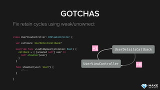 GOTCHAS
Fix retain cycles using weak/unowned: 
class UserViewController: UIViewController {
var callback: UserDetailsCallback?
override func viewDidAppear(animated: Bool) {
callback = { [unowned self] user in
self.showUser(user)
}
}
func showUser(user: User?) {
//...
}
}
UserViewController
UserDetailsCallback+1
+0
 