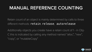 MANUAL REFERENCE COUNTING
Retain count of an object is mainly determined by calls to three
diﬀerent methods: retain, release, autorelease
Additionally objects you create have a retain count of 1 - in Obj-
C this is indicated by calling any method named “alloc”, “new”,
“copy”, or “mutableCopy”
 