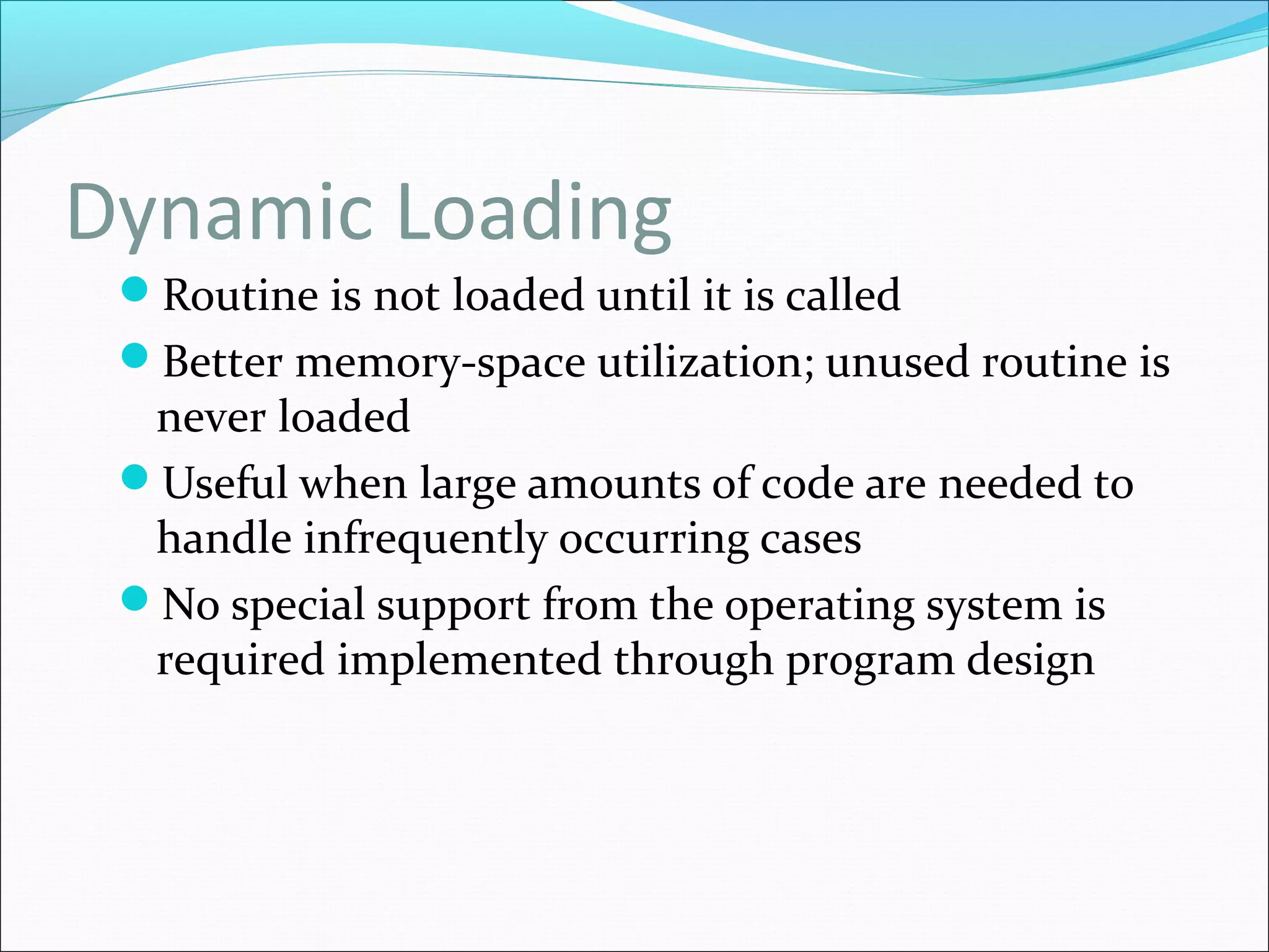 Dynamic Loading
Routine is not loaded until it is called
Better memory-space utilization; unused routine is
never loaded
Useful when large amounts of code are needed to
handle infrequently occurring cases
No special support from the operating system is
required implemented through program design
 