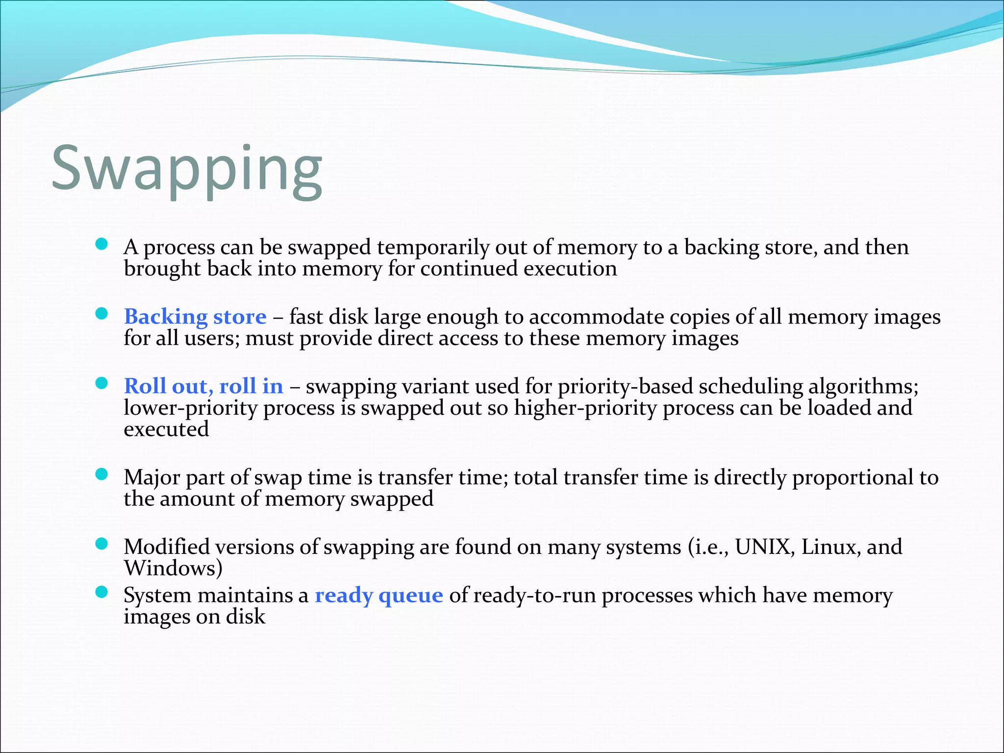 Swapping
 A process can be swapped temporarily out of memory to a backing store, and then
brought back into memory for continued execution
 Backing store – fast disk large enough to accommodate copies of all memory images
for all users; must provide direct access to these memory images
 Roll out, roll in – swapping variant used for priority-based scheduling algorithms;
lower-priority process is swapped out so higher-priority process can be loaded and
executed
 Major part of swap time is transfer time; total transfer time is directly proportional to
the amount of memory swapped
 Modified versions of swapping are found on many systems (i.e., UNIX, Linux, and
Windows)
 System maintains a ready queue of ready-to-run processes which have memory
images on disk
 