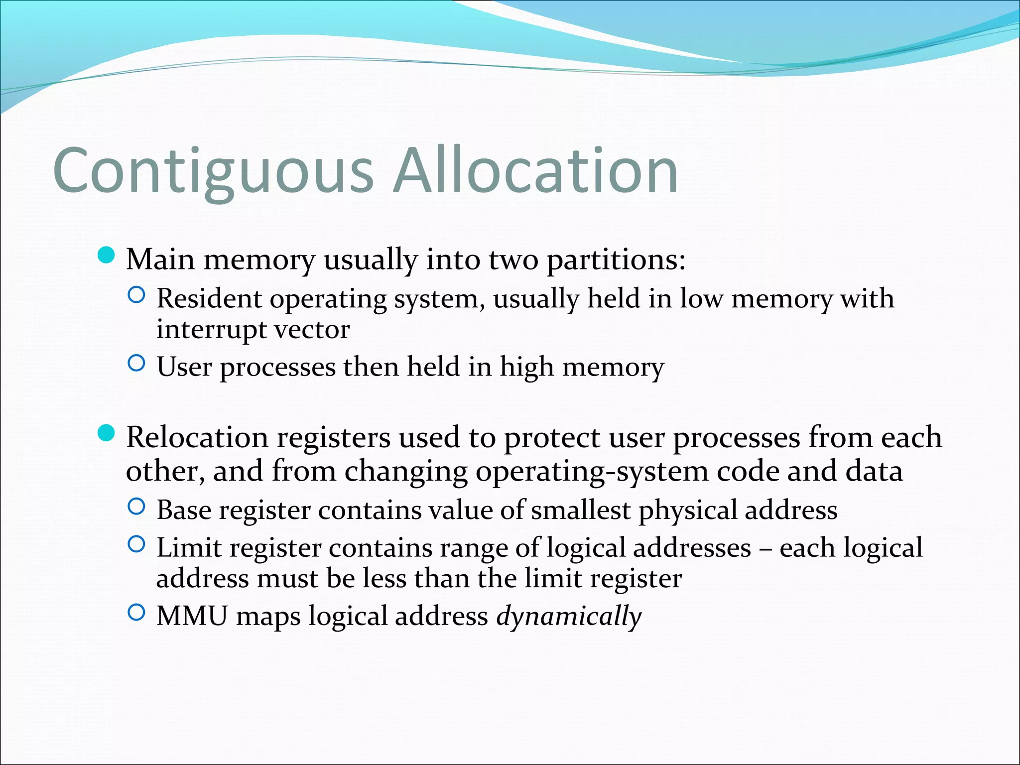 Contiguous Allocation
Main memory usually into two partitions:
 Resident operating system, usually held in low memory with
interrupt vector
 User processes then held in high memory
Relocation registers used to protect user processes from each
other, and from changing operating-system code and data
 Base register contains value of smallest physical address
 Limit register contains range of logical addresses – each logical
address must be less than the limit register
 MMU maps logical address dynamically
 