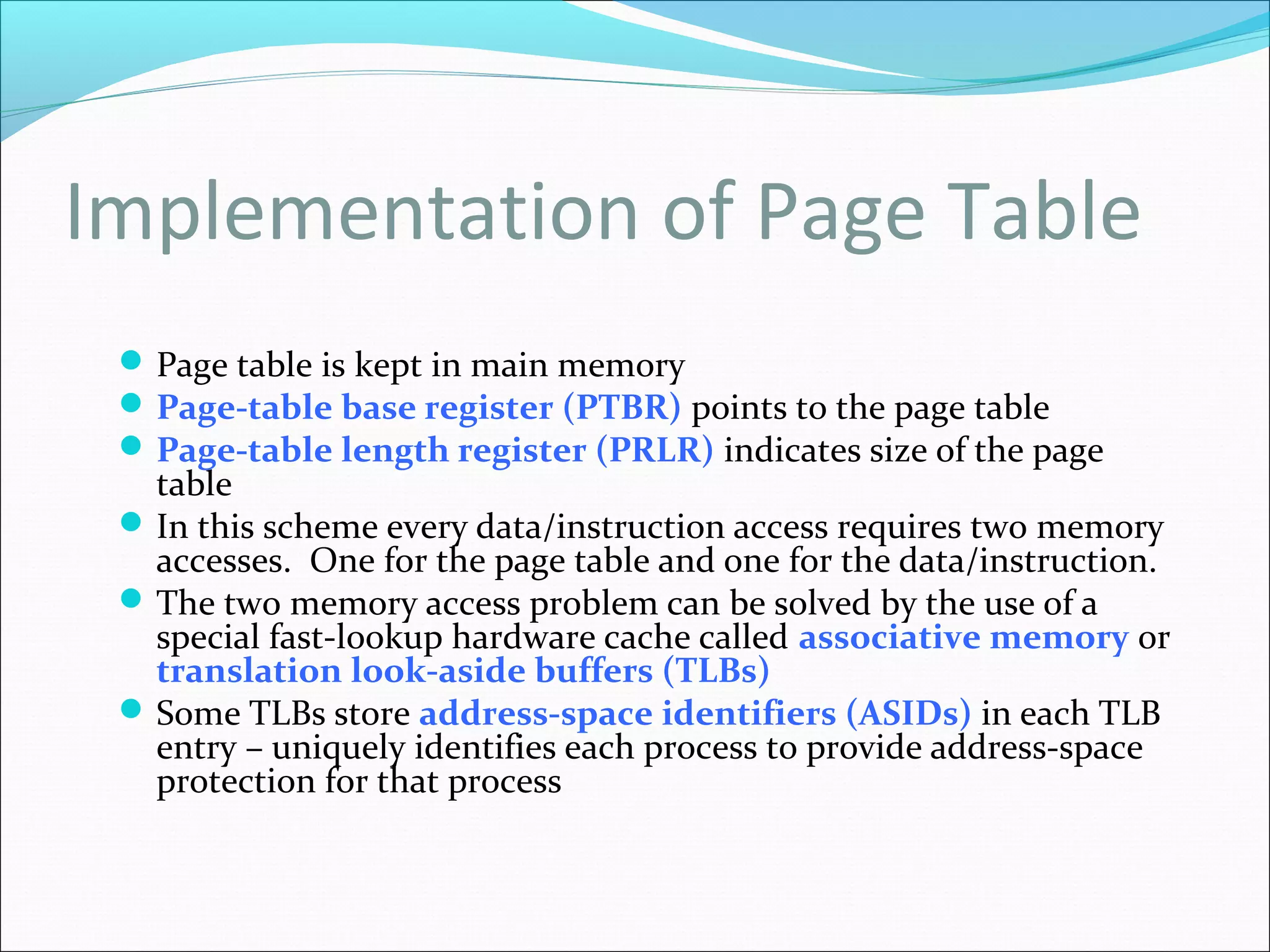 Implementation of Page Table
Page table is kept in main memory
Page-table base register (PTBR) points to the page table
Page-table length register (PRLR) indicates size of the page
table
In this scheme every data/instruction access requires two memory
accesses. One for the page table and one for the data/instruction.
The two memory access problem can be solved by the use of a
special fast-lookup hardware cache called associative memory or
translation look-aside buffers (TLBs)
Some TLBs store address-space identifiers (ASIDs) in each TLB
entry – uniquely identifies each process to provide address-space
protection for that process
 