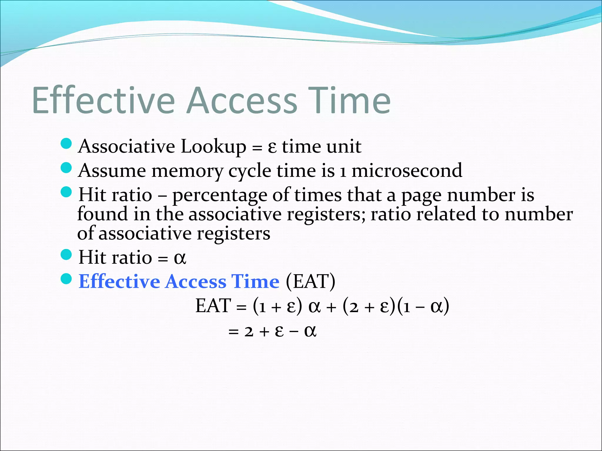 Effective Access Time
Associative Lookup = ε time unit
Assume memory cycle time is 1 microsecond
Hit ratio – percentage of times that a page number is
found in the associative registers; ratio related to number
of associative registers
Hit ratio = α
Effective Access Time (EAT)
EAT = (1 + ε) α + (2 + ε)(1 – α)
= 2 + ε – α
 