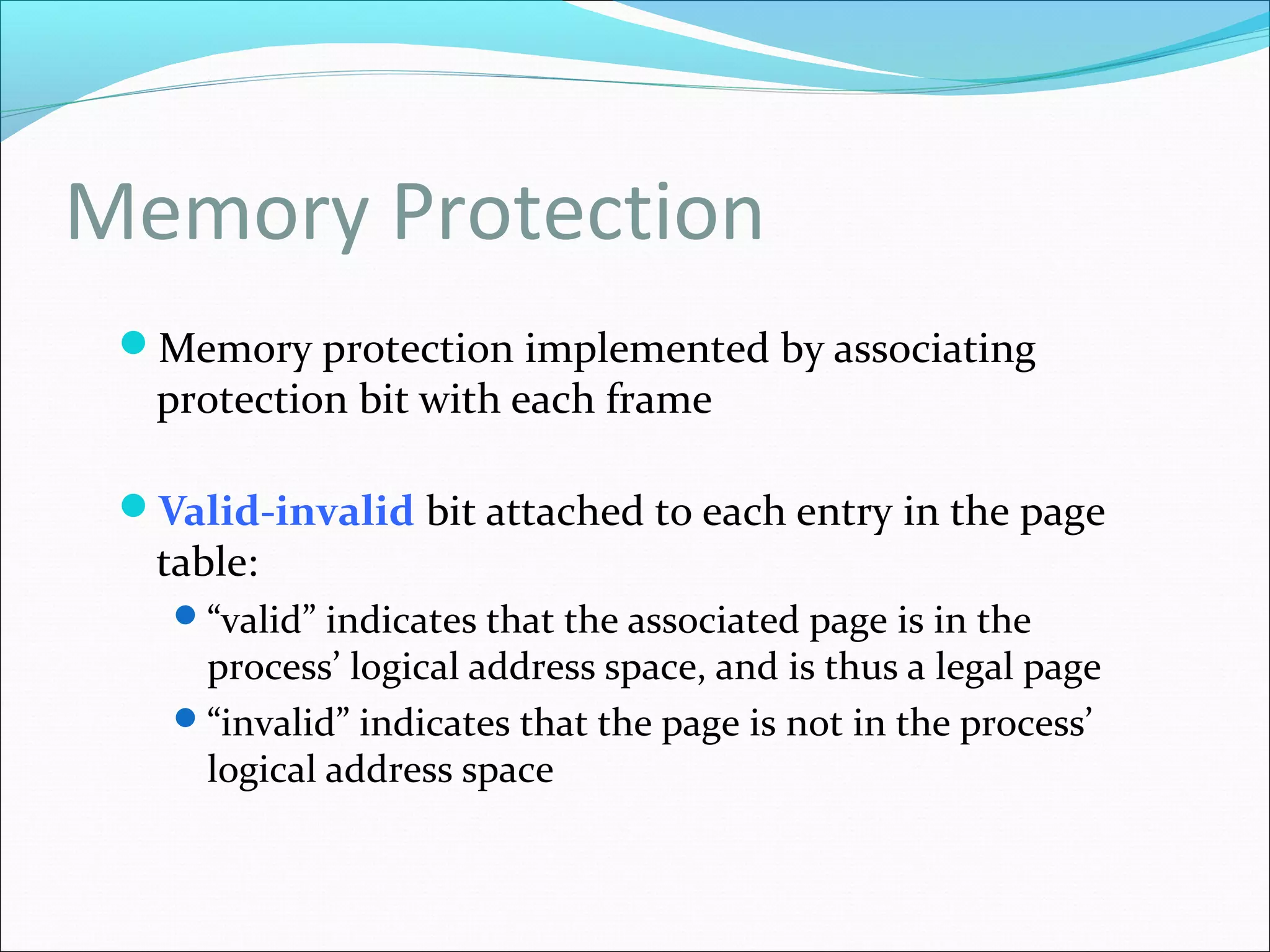 Memory Protection
Memory protection implemented by associating
protection bit with each frame
Valid-invalid bit attached to each entry in the page
table:
“valid” indicates that the associated page is in the
process’ logical address space, and is thus a legal page
“invalid” indicates that the page is not in the process’
logical address space
 