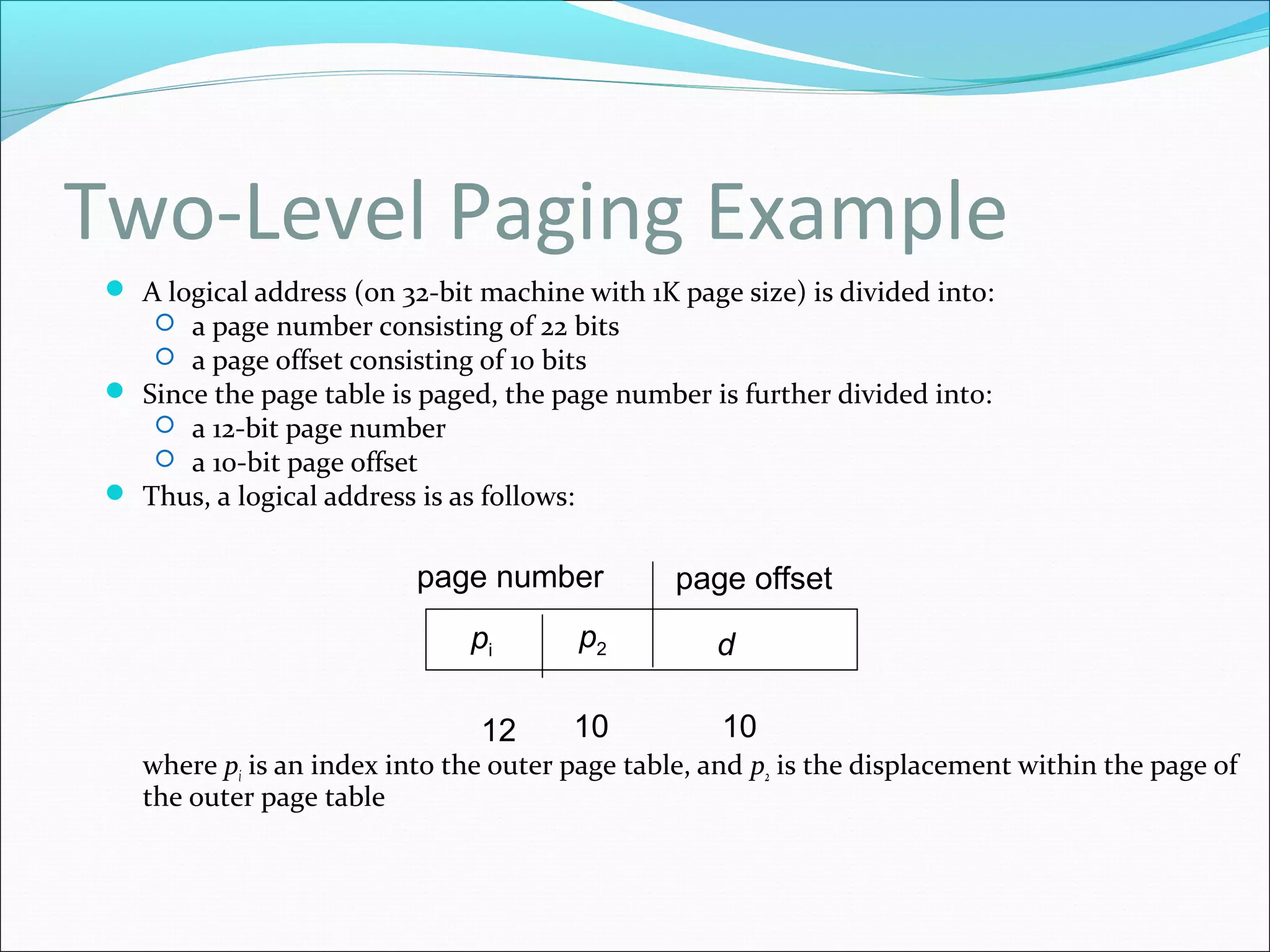 Two-Level Paging Example
 A logical address (on 32-bit machine with 1K page size) is divided into:
 a page number consisting of 22 bits
 a page offset consisting of 10 bits
 Since the page table is paged, the page number is further divided into:
 a 12-bit page number
 a 10-bit page offset
 Thus, a logical address is as follows:
where pi is an index into the outer page table, and p2 is the displacement within the page of
the outer page table
page number page offset
pi p2 d
12 10 10
 
