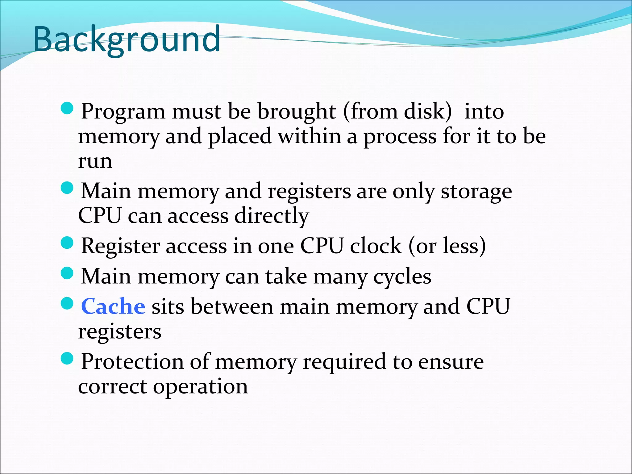 Background
Program must be brought (from disk) into
memory and placed within a process for it to be
run
Main memory and registers are only storage
CPU can access directly
Register access in one CPU clock (or less)
Main memory can take many cycles
Cache sits between main memory and CPU
registers
Protection of memory required to ensure
correct operation
 