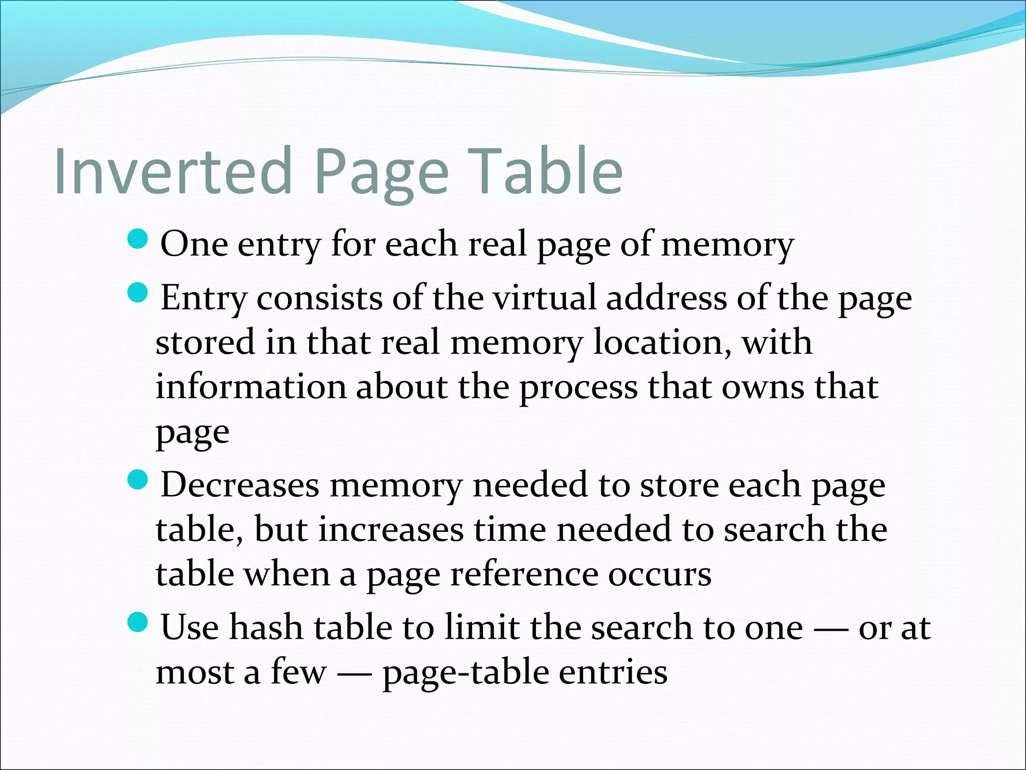Inverted Page Table
One entry for each real page of memory
Entry consists of the virtual address of the page
stored in that real memory location, with
information about the process that owns that
page
Decreases memory needed to store each page
table, but increases time needed to search the
table when a page reference occurs
Use hash table to limit the search to one — or at
most a few — page-table entries
 
