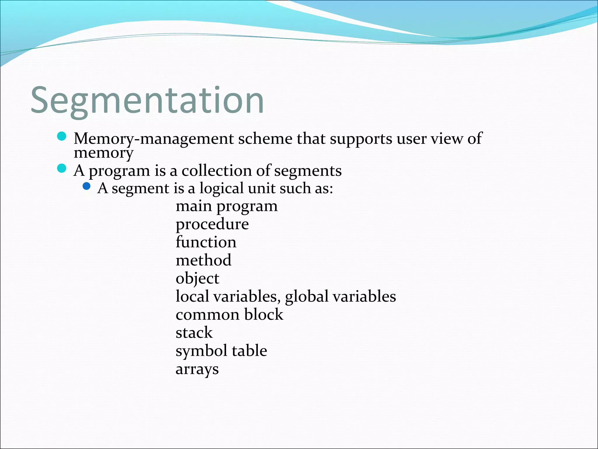 Segmentation
Memory-management scheme that supports user view of
memory
A program is a collection of segments
 A segment is a logical unit such as:
main program
procedure
function
method
object
local variables, global variables
common block
stack
symbol table
arrays
 
