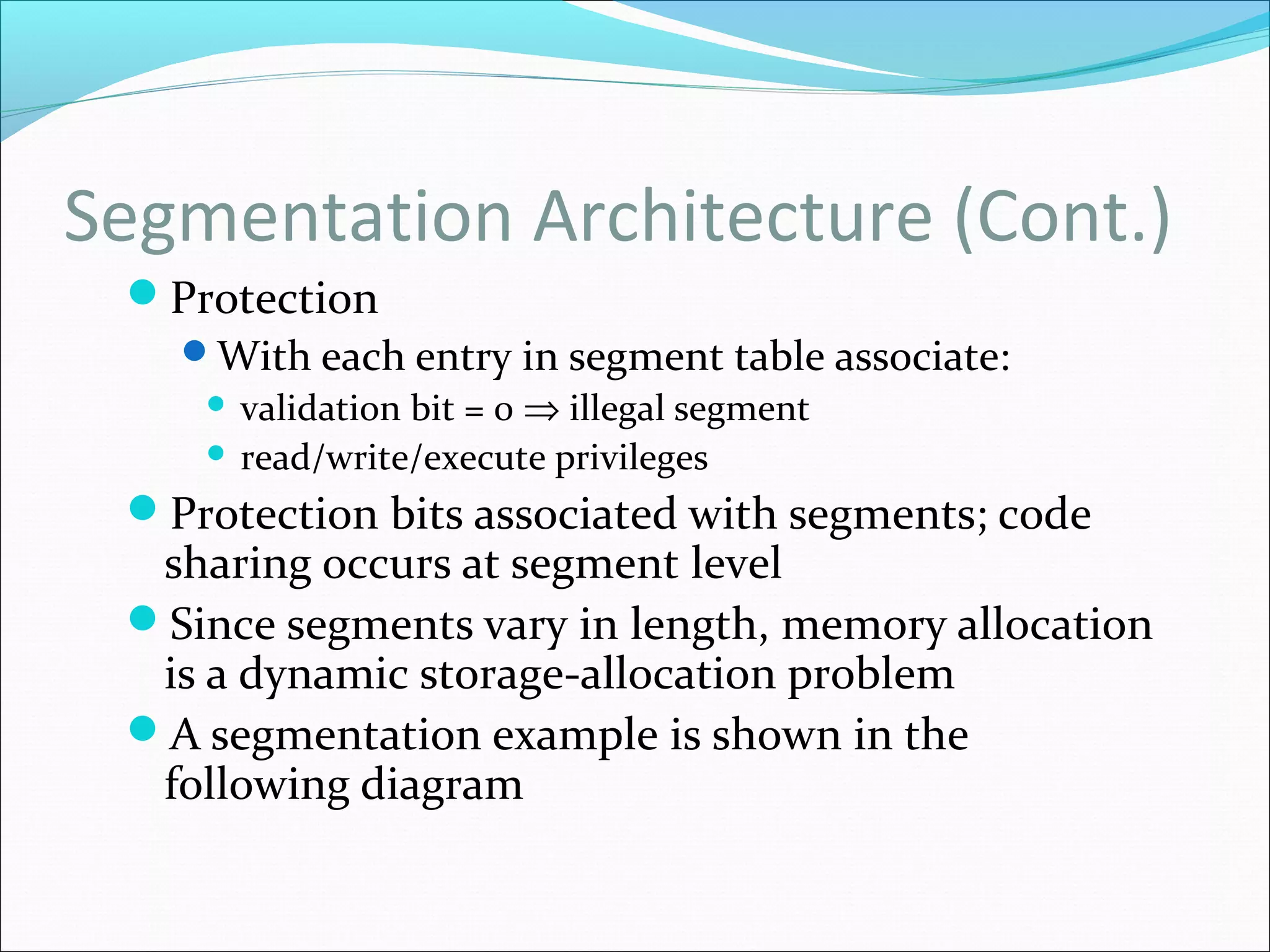 Segmentation Architecture (Cont.)
Protection
With each entry in segment table associate:
 validation bit = 0 ⇒ illegal segment
 read/write/execute privileges
Protection bits associated with segments; code
sharing occurs at segment level
Since segments vary in length, memory allocation
is a dynamic storage-allocation problem
A segmentation example is shown in the
following diagram
 