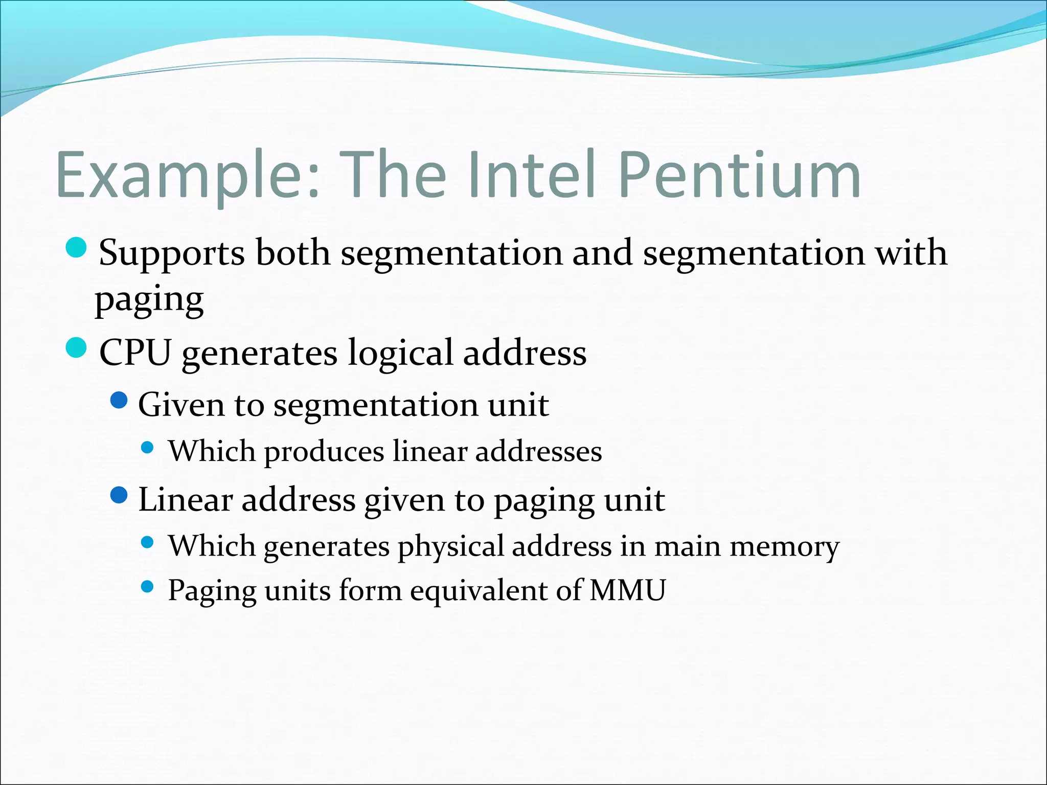 Example: The Intel Pentium
Supports both segmentation and segmentation with
paging
CPU generates logical address
Given to segmentation unit
 Which produces linear addresses
Linear address given to paging unit
 Which generates physical address in main memory
 Paging units form equivalent of MMU
 