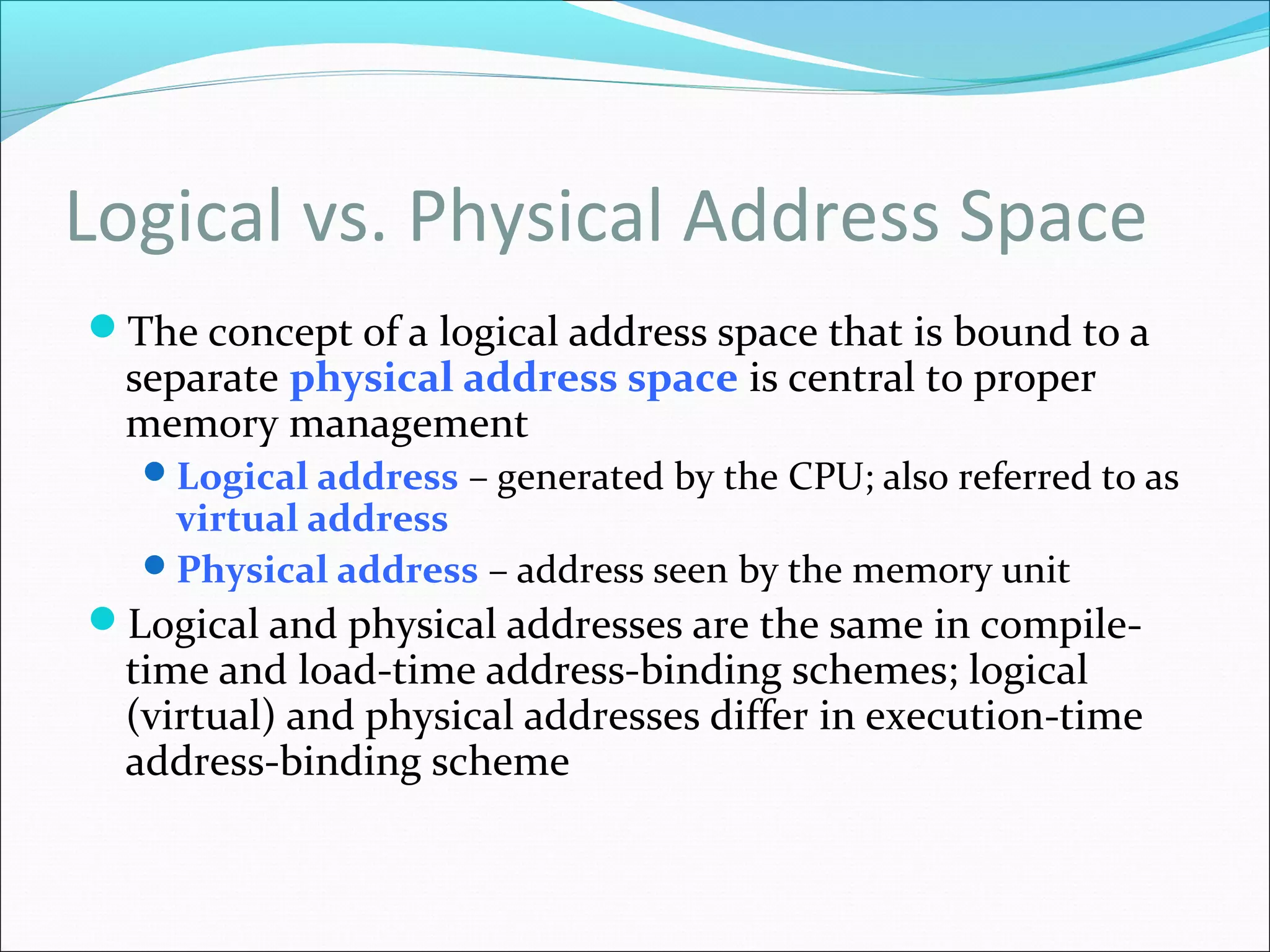 Logical vs. Physical Address Space
The concept of a logical address space that is bound to a
separate physical address space is central to proper
memory management
Logical address – generated by the CPU; also referred to as
virtual address
Physical address – address seen by the memory unit
Logical and physical addresses are the same in compile-
time and load-time address-binding schemes; logical
(virtual) and physical addresses differ in execution-time
address-binding scheme
 