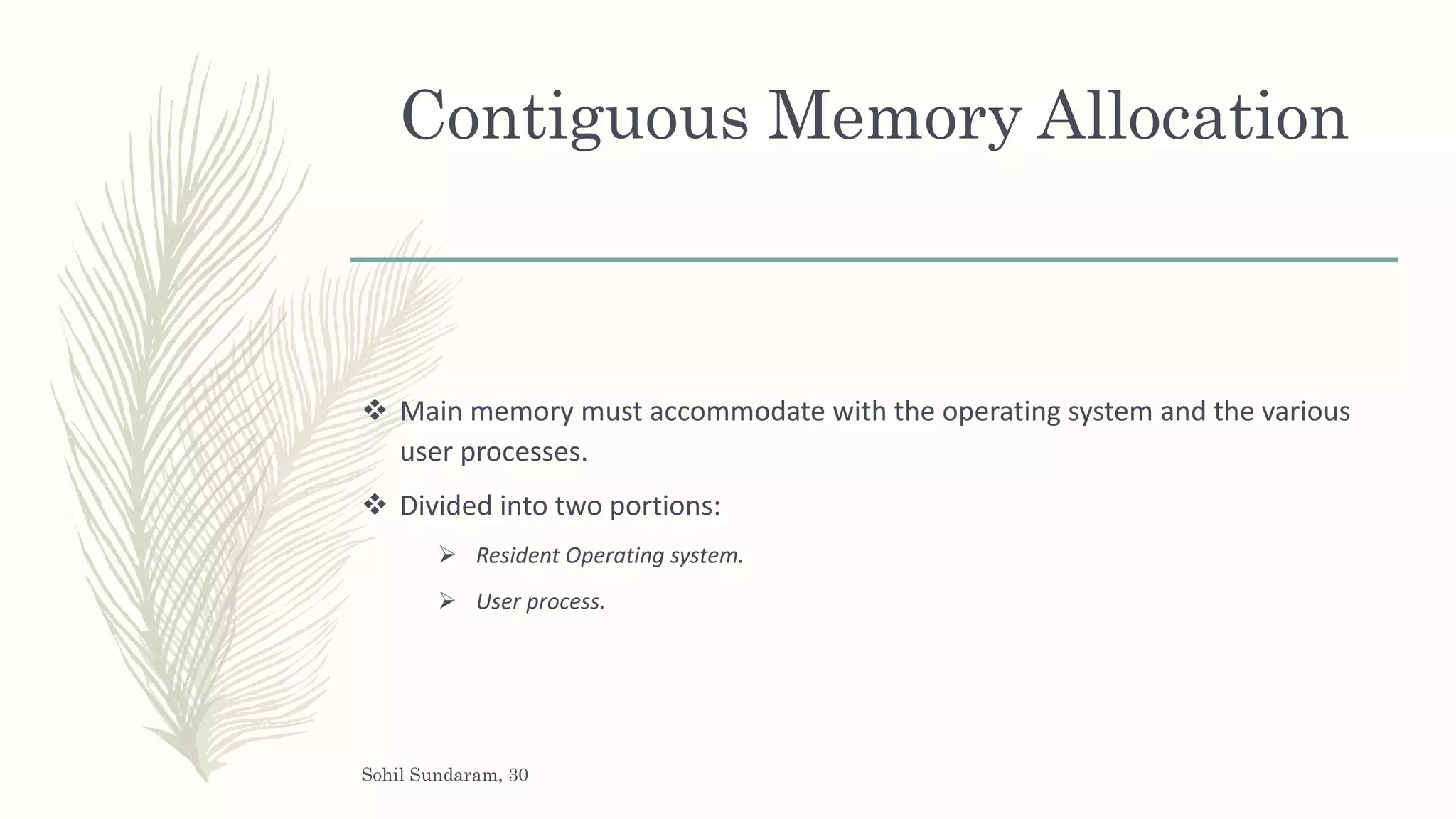 Contiguous Memory Allocation
 Main memory must accommodate with the operating system and the various
user processes.
 Divided into two portions:
 Resident Operating system.
 User process.
Sohil Sundaram, 30
 