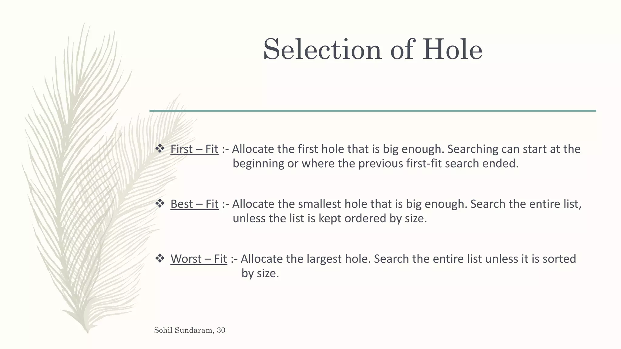 Selection of Hole
 First – Fit :- Allocate the first hole that is big enough. Searching can start at the
beginning or where the previous first-fit search ended.
 Best – Fit :- Allocate the smallest hole that is big enough. Search the entire list,
unless the list is kept ordered by size.
 Worst – Fit :- Allocate the largest hole. Search the entire list unless it is sorted
by size.
Sohil Sundaram, 30
 