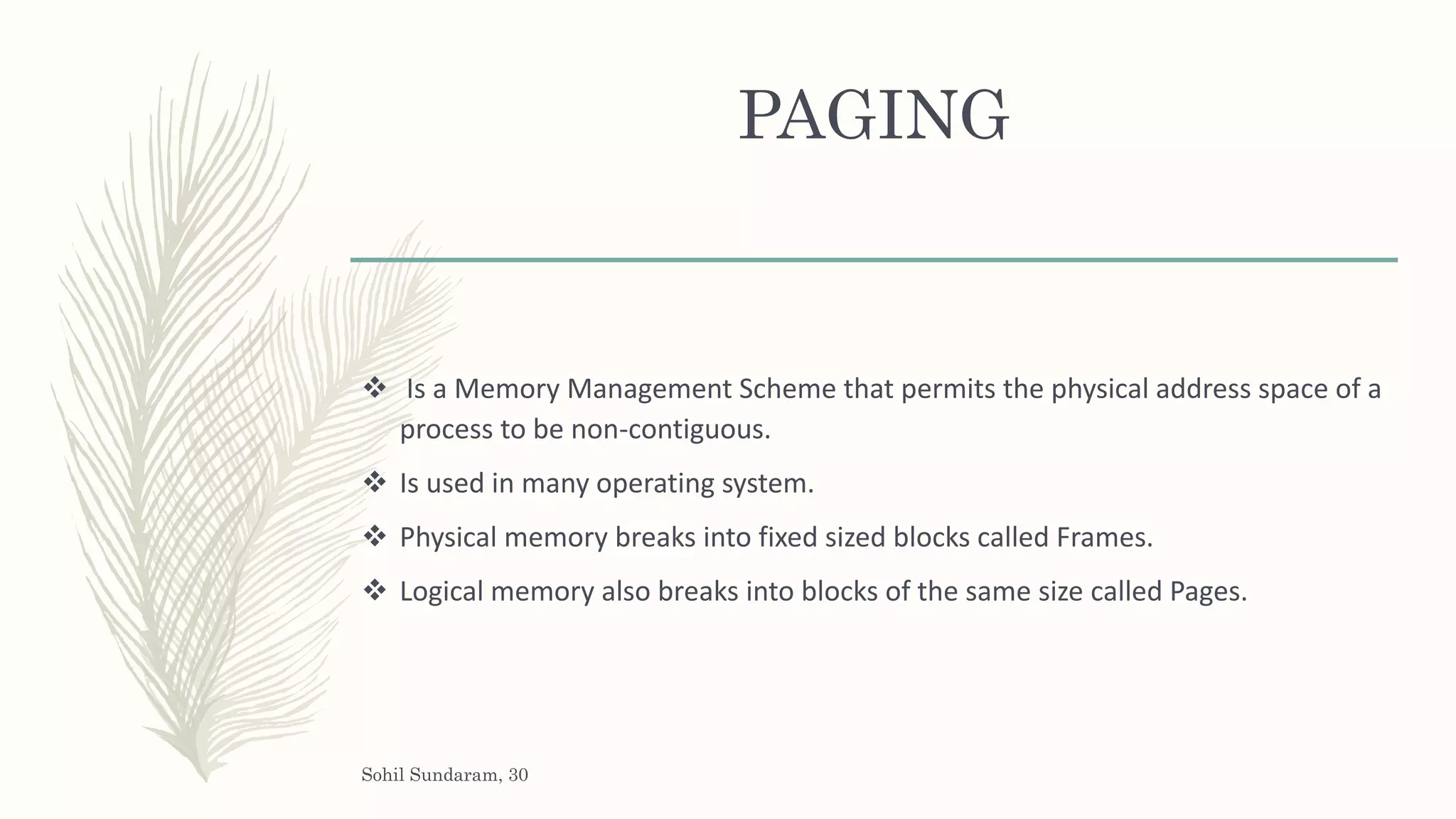 PAGING
 Is a Memory Management Scheme that permits the physical address space of a
process to be non-contiguous.
 Is used in many operating system.
 Physical memory breaks into fixed sized blocks called Frames.
 Logical memory also breaks into blocks of the same size called Pages.
Sohil Sundaram, 30
 