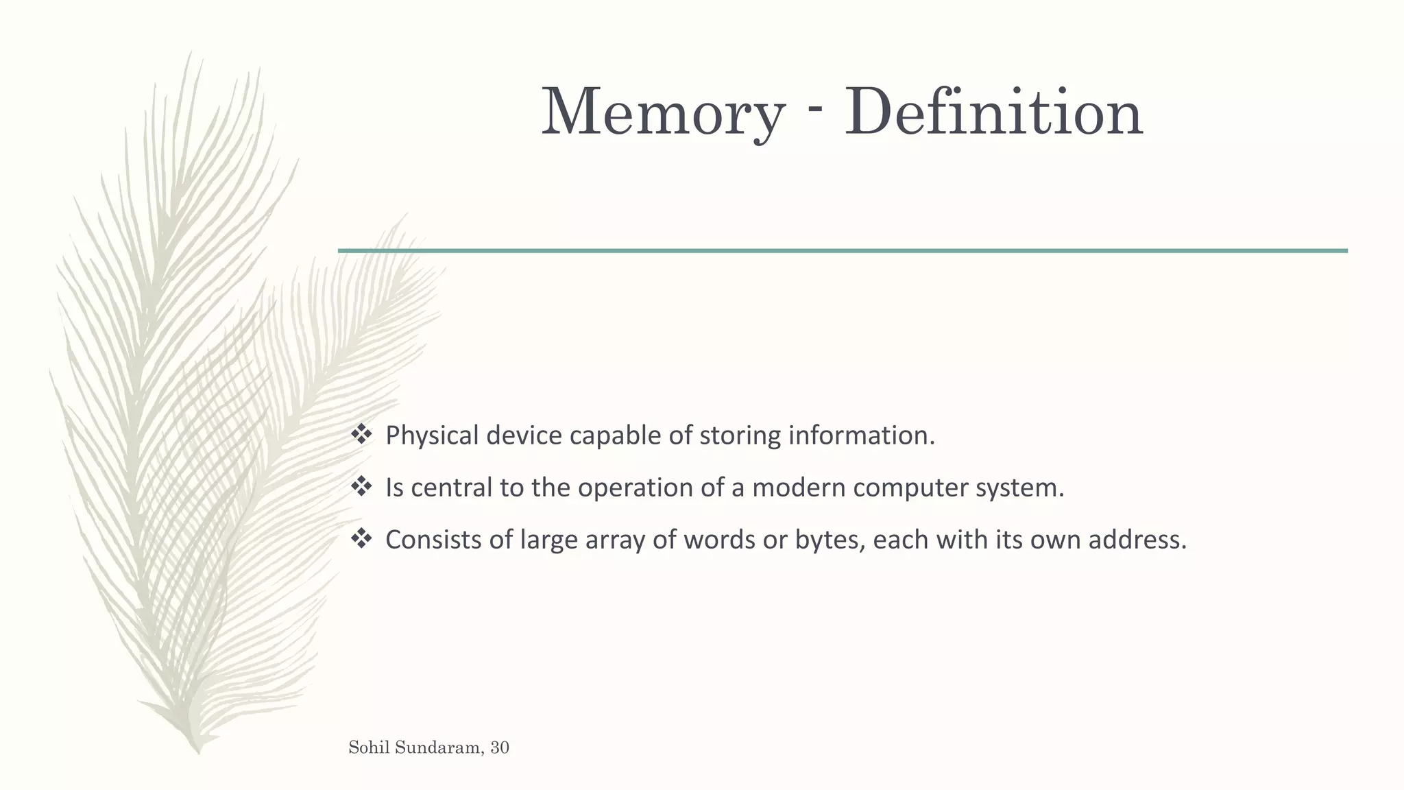 Memory - Definition
 Physical device capable of storing information.
 Is central to the operation of a modern computer system.
 Consists of large array of words or bytes, each with its own address.
Sohil Sundaram, 30
 