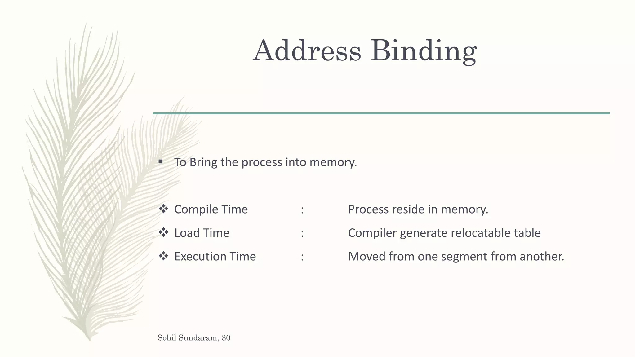 Address Binding
 To Bring the process into memory.
 Compile Time : Process reside in memory.
 Load Time : Compiler generate relocatable table
 Execution Time : Moved from one segment from another.
Sohil Sundaram, 30
 