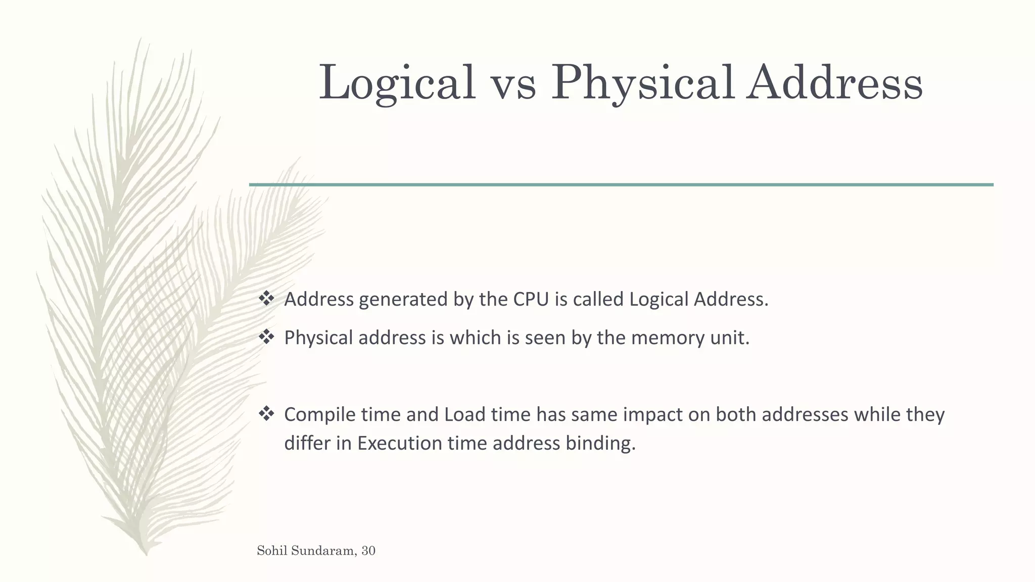 Logical vs Physical Address
 Address generated by the CPU is called Logical Address.
 Physical address is which is seen by the memory unit.
 Compile time and Load time has same impact on both addresses while they
differ in Execution time address binding.
Sohil Sundaram, 30
 