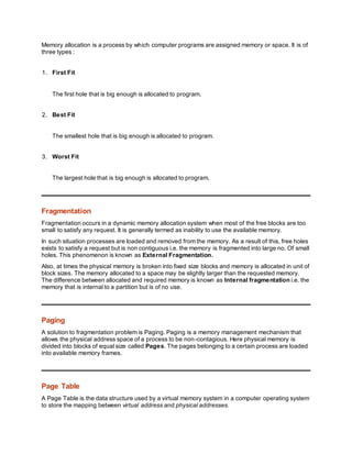 Memory allocation is a process by which computer programs are assigned memory or space. It is of
three types :
1. First Fit
The first hole that is big enough is allocated to program.
2. Best Fit
The smallest hole that is big enough is allocated to program.
3. Worst Fit
The largest hole that is big enough is allocated to program.
Fragmentation
Fragmentation occurs in a dynamic memory allocation system when most of the free blocks are too
small to satisfy any request. It is generally termed as inability to use the available memory.
In such situation processes are loaded and removed from the memory. As a result of this, free holes
exists to satisfy a request but is non contiguous i.e. the memory is fragmented into large no. Of small
holes. This phenomenon is known as External Fragmentation.
Also, at times the physical memory is broken into fixed size blocks and memory is allocated in unit of
block sizes. The memory allocated to a space may be slightly larger than the requested memory.
The difference between allocated and required memory is known as Internal fragmentation i.e. the
memory that is internal to a partition but is of no use.
Paging
A solution to fragmentation problem is Paging. Paging is a memory management mechanism that
allows the physical address space of a process to be non-contagious. Here physical memory is
divided into blocks of equal size called Pages. The pages belonging to a certain process are loaded
into available memory frames.
Page Table
A Page Table is the data structure used by a virtual memory system in a computer operating system
to store the mapping between virtual address and physical addresses.
 