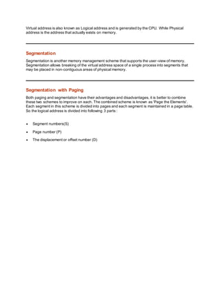 Virtual address is also known as Logical address and is generated by the CPU. While Physical
address is the address that actually exists on memory.
Segmentation
Segmentation is another memory management scheme that supports the user-view of memory.
Segmentation allows breaking of the virtual address space of a single process into segments that
may be placed in non-contiguous areas of physical memory.
Segmentation with Paging
Both paging and segmentation have their advantages and disadvantages, it is better to combine
these two schemes to improve on each. The combined scheme is known as 'Page the Elements'.
Each segment in this scheme is divided into pages and each segment is maintained in a page table.
So the logical address is divided into following 3 parts :
 Segment numbers(S)
 Page number (P)
 The displacement or offset number (D)
 
