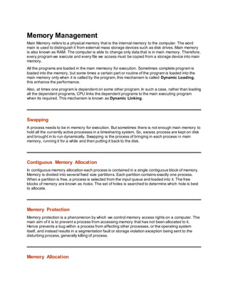 Memory Management
Main Memory refers to a physical memory that is the internal memory to the computer. The word
main is used to distinguish it from external mass storage devices such as disk drives. Main memory
is also known as RAM. The computer is able to change only data that is in main memory. Therefore,
every program we execute and every file we access must be copied from a storage device into main
memory.
All the programs are loaded in the main memeory for execution. Sometimes complete program is
loaded into the memory, but some times a certain part or routine of the program is loaded into the
main memory only when it is called by the program, this mechanism is called Dynamic Loading,
this enhance the performance.
Also, at times one program is dependent on some other program. In such a case, rather than loading
all the dependent programs, CPU links the dependent programs to the main executing program
when its required. This mechanism is known as Dynamic Linking.
Swapping
A process needs to be in memory for execution. But sometimes there is not enough main memory to
hold all the currently active processes in a timesharing system. So, excess process are kept on disk
and brought in to run dynamically. Swapping is the process of bringing in each process in main
memory, running it for a while and then putting it back to the disk.
Contiguous Memory Allocation
In contiguous memory allocation each process is contained in a single contiguous block of memory.
Memory is divided into several fixed size partitions. Each partition contains exactly one process.
When a partition is free, a process is selected from the input queue and loaded into it. The free
blocks of memory are known as holes. The set of holes is searched to determine which hole is best
to allocate.
Memory Protection
Memory protection is a phenomenon by which we control memory access rights on a computer. The
main aim of it is to prevent a process from accessing memory that has not been allocated to it.
Hence prevents a bug within a process from affecting other processes, or the operating system
itself, and instead results in a segmentation fault or storage violation exception being sent to the
disturbing process, generally killing of process.
Memory Allocation
 