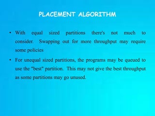 PLACEMENT ALGORITHM
• With equal sized partitions there's not much to
consider. Swapping out for more throughput may require
some policies
• For unequal sized partitions, the programs may be queued to
use the "best" partition. This may not give the best throughput
as some partitions may go unused.
 