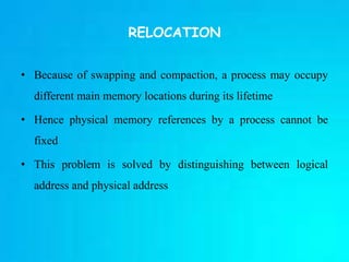 RELOCATION
• Because of swapping and compaction, a process may occupy
different main memory locations during its lifetime
• Hence physical memory references by a process cannot be
fixed
• This problem is solved by distinguishing between logical
address and physical address
 