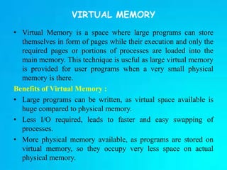 VIRTUAL MEMORY
• Virtual Memory is a space where large programs can store
themselves in form of pages while their execution and only the
required pages or portions of processes are loaded into the
main memory. This technique is useful as large virtual memory
is provided for user programs when a very small physical
memory is there.
Benefits of Virtual Memory :
• Large programs can be written, as virtual space available is
huge compared to physical memory.
• Less I/O required, leads to faster and easy swapping of
processes.
• More physical memory available, as programs are stored on
virtual memory, so they occupy very less space on actual
physical memory.
 