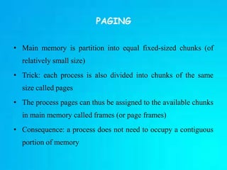 PAGING
• Main memory is partition into equal fixed-sized chunks (of
relatively small size)
• Trick: each process is also divided into chunks of the same
size called pages
• The process pages can thus be assigned to the available chunks
in main memory called frames (or page frames)
• Consequence: a process does not need to occupy a contiguous
portion of memory
 