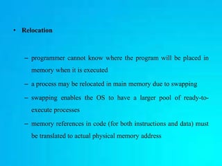 • Relocation
– programmer cannot know where the program will be placed in
memory when it is executed
– a process may be relocated in main memory due to swapping
– swapping enables the OS to have a larger pool of ready-to-
execute processes
– memory references in code (for both instructions and data) must
be translated to actual physical memory address
 