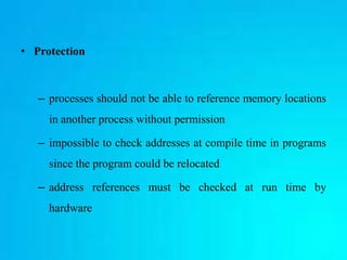 • Protection
– processes should not be able to reference memory locations
in another process without permission
– impossible to check addresses at compile time in programs
since the program could be relocated
– address references must be checked at run time by
hardware
 