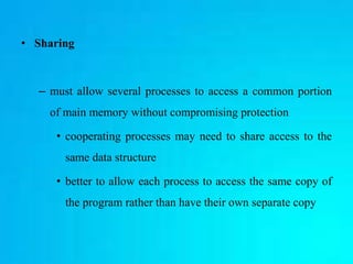 • Sharing
– must allow several processes to access a common portion
of main memory without compromising protection
• cooperating processes may need to share access to the
same data structure
• better to allow each process to access the same copy of
the program rather than have their own separate copy
 