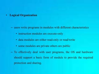 • Logical Organization
– users write programs in modules with different characteristics
• instruction modules are execute-only
• data modules are either read-only or read/write
• some modules are private others are public
– To effectively deal with user programs, the OS and hardware
should support a basic form of module to provide the required
protection and sharing.
 