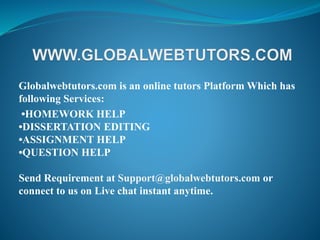 Globalwebtutors.com is an online tutors Platform Which has
following Services:
•HOMEWORK HELP
•DISSERTATION EDITING
•ASSIGNMENT HELP
•QUESTION HELP
Send Requirement at Support@globalwebtutors.com or
connect to us on Live chat instant anytime.
 
