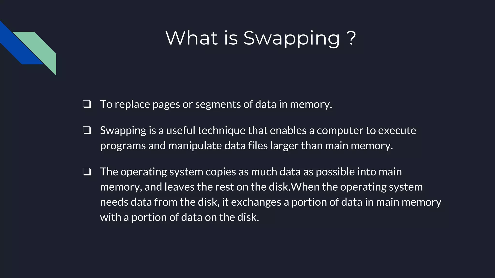 What is Swapping ?
❏ To replace pages or segments of data in memory.
❏ Swapping is a useful technique that enables a computer to execute
programs and manipulate data files larger than main memory.
❏ The operating system copies as much data as possible into main
memory, and leaves the rest on the disk.When the operating system
needs data from the disk, it exchanges a portion of data in main memory
with a portion of data on the disk.
 