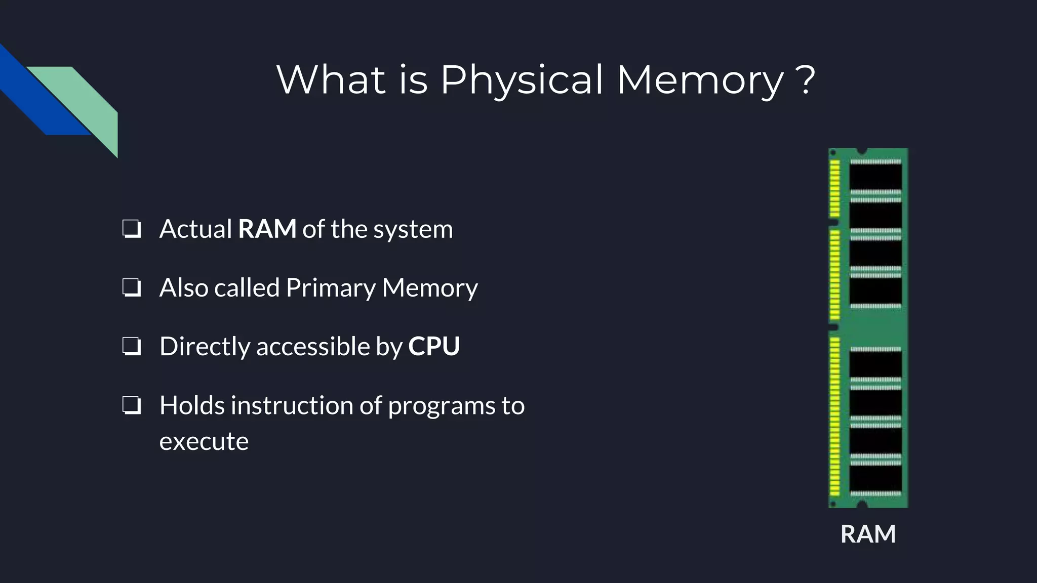 What is Physical Memory ?
❏ Actual RAM of the system
❏ Also called Primary Memory
❏ Directly accessible by CPU
❏ Holds instruction of programs to
execute
RAM
 