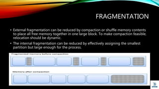 FRAGMENTATION
• External fragmentation can be reduced by compaction or shuffle memory contents
to place all free memory together in one large block. To make compaction feasible,
relocation should be dynamic.
• The internal fragmentation can be reduced by effectively assigning the smallest
partition but large enough for the process.
 