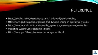 REFERENCE
• https://prepinsta.com/operating-systems/static-vs-dynamic-loading/
• https://www.geeksforgeeks.org/static-and-dynamic-linking-in-operating-systems/
• https://www.tutorialspoint.com/operating_system/os_memory_management.htm
• Operating System Concepts Ninth Editions
• https://www.guru99.com/os-memory-management.html
 