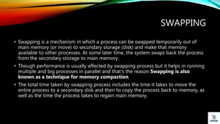 SWAPPING
• Swapping is a mechanism in which a process can be swapped temporarily out of
main memory (or move) to secondary storage (disk) and make that memory
available to other processes. At some later time, the system swaps back the process
from the secondary storage to main memory.
• Though performance is usually affected by swapping process but it helps in running
multiple and big processes in parallel and that's the reason Swapping is also
known as a technique for memory compaction.
• The total time taken by swapping process includes the time it takes to move the
entire process to a secondary disk and then to copy the process back to memory, as
well as the time the process takes to regain main memory.
 