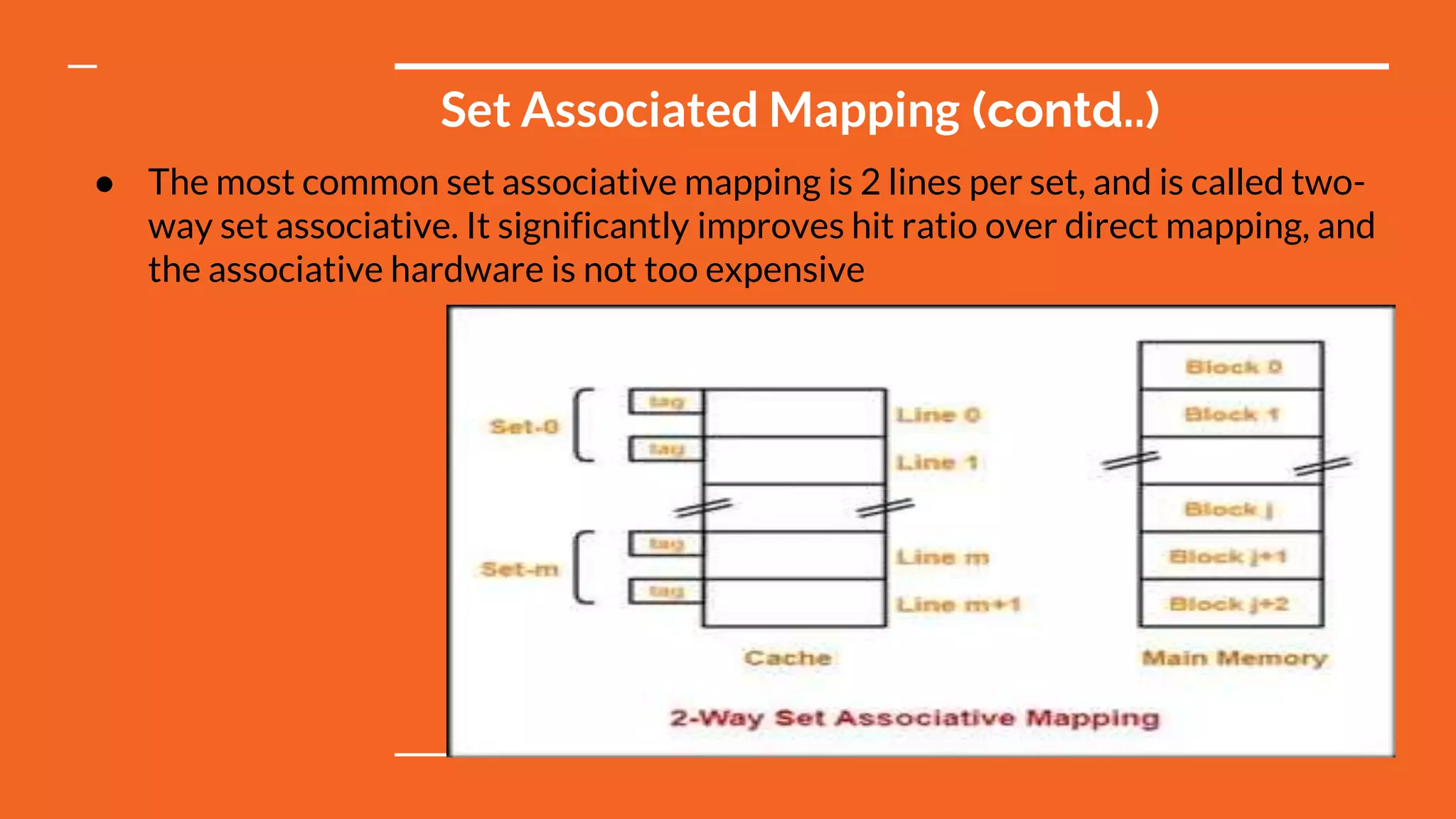 Set Associated Mapping (contd..)
● The most common set associative mapping is 2 lines per set, and is called two-
way set associative. It significantly improves hit ratio over direct mapping, and
the associative hardware is not too expensive
 