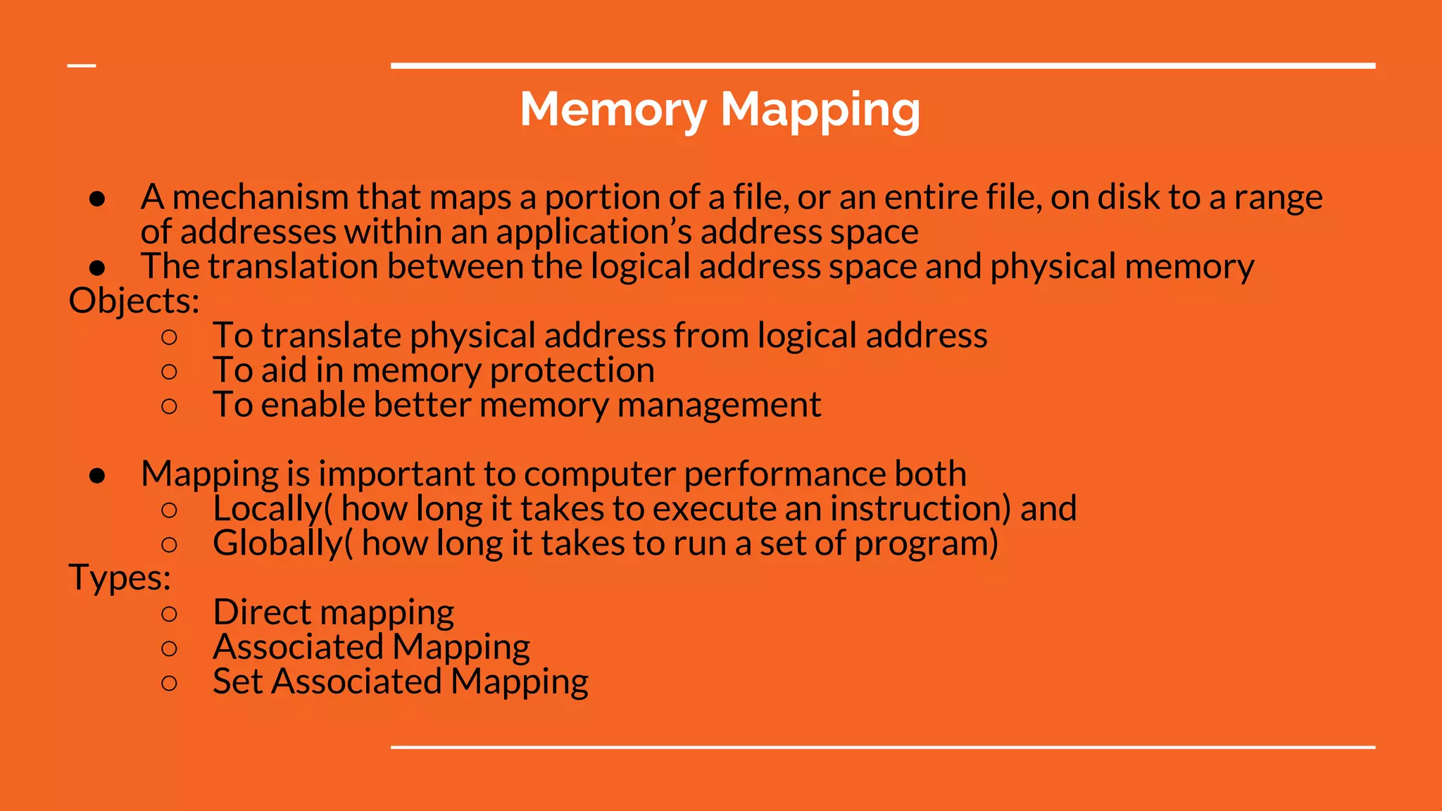 Memory Mapping
● A mechanism that maps a portion of a file, or an entire file, on disk to a range
of addresses within an application’s address space
● The translation between the logical address space and physical memory
Objects:
○ To translate physical address from logical address
○ To aid in memory protection
○ To enable better memory management
● Mapping is important to computer performance both
○ Locally( how long it takes to execute an instruction) and
○ Globally( how long it takes to run a set of program)
Types:
○ Direct mapping
○ Associated Mapping
○ Set Associated Mapping
 