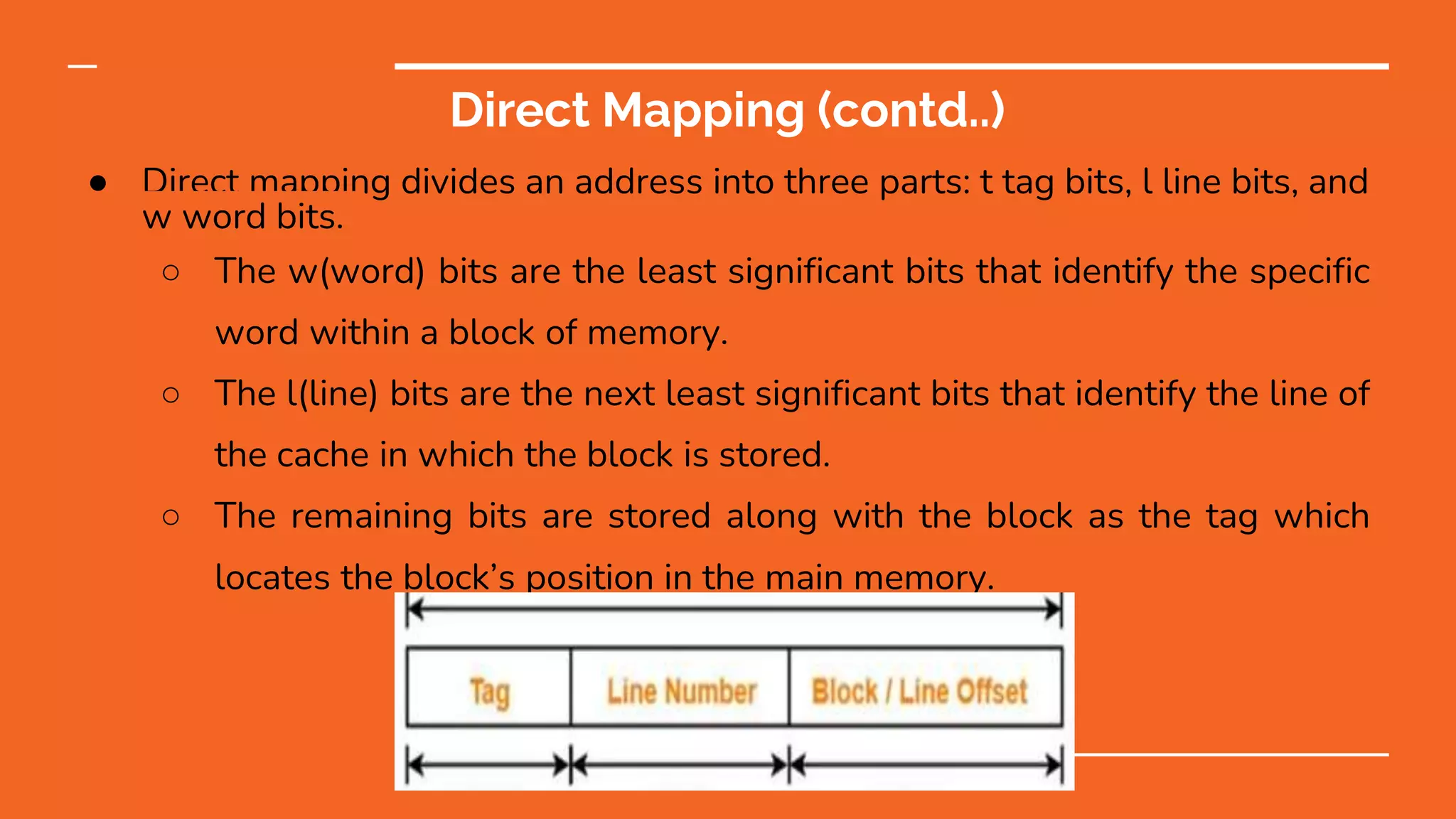 Direct Mapping (contd..)
● Direct mapping divides an address into three parts: t tag bits, l line bits, and
w word bits.
○ The w(word) bits are the least significant bits that identify the specific
word within a block of memory.
○ The l(line) bits are the next least significant bits that identify the line of
the cache in which the block is stored.
○ The remaining bits are stored along with the block as the tag which
locates the block’s position in the main memory.
 