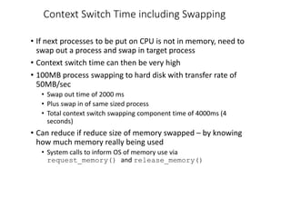 Context Switch Time including Swapping
• If next processes to be put on CPU is not in memory, need to
swap out a process and swap in target process
• Context switch time can then be very high
• 100MB process swapping to hard disk with transfer rate of
50MB/sec
• Swap out time of 2000 ms
• Plus swap in of same sized process
• Total context switch swapping component time of 4000ms (4
seconds)
• Can reduce if reduce size of memory swapped – by knowing
how much memory really being used
• System calls to inform OS of memory use via
request_memory() and release_memory()
 